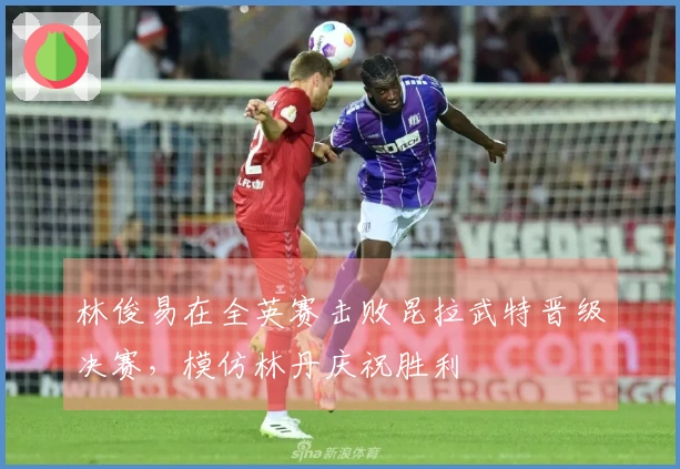 林俊易在全英赛击败昆拉武特晋级决赛，模仿林丹庆祝胜利