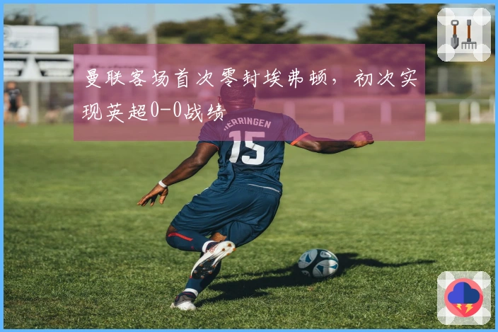 曼联客场首次零封埃弗顿，初次实现英超0-0战绩