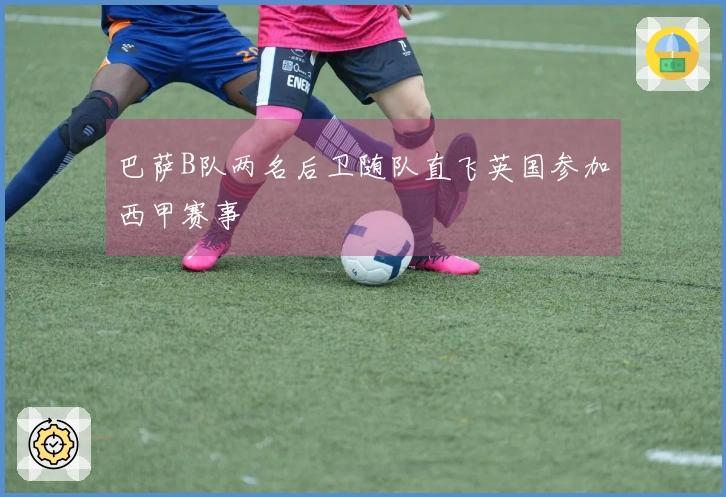 巴萨B队两名后卫随队直飞英国参加西甲赛事