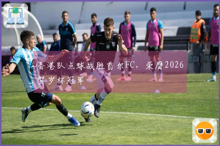 香港队点球战胜首尔FC，荣膺2026贺岁杯冠军