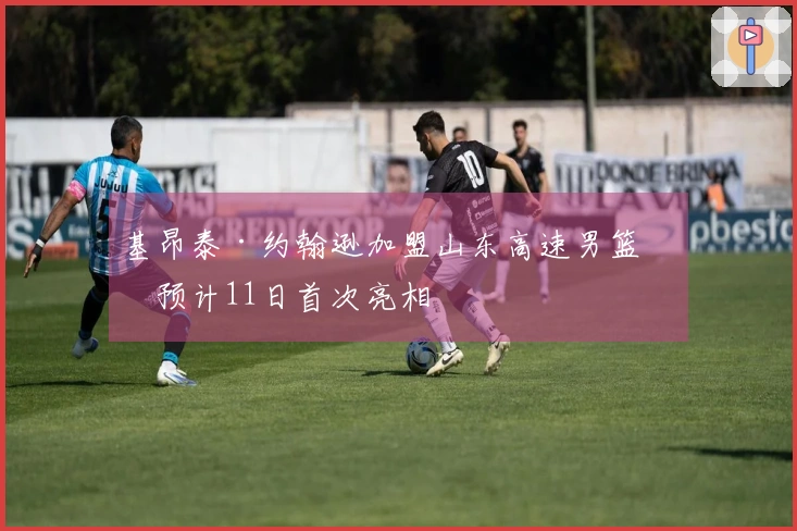 基昂泰·约翰逊加盟山东高速男篮，预计11日首次亮相