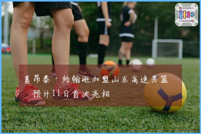 基昂泰·约翰逊加盟山东高速男篮，预计11日首次亮相