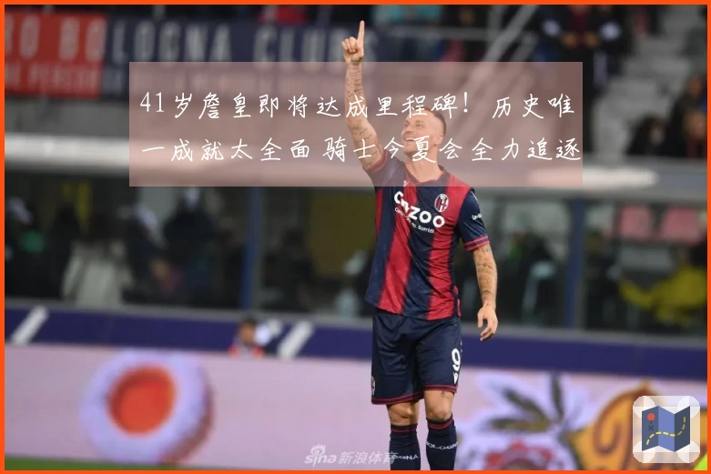 41岁詹皇即将达成里程碑！历史唯一成就太全面 骑士今夏会全力追逐他吗？