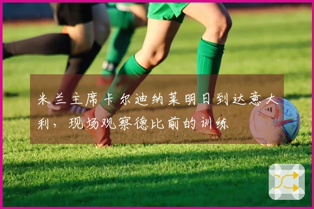 米兰主席卡尔迪纳莱明日到达意大利，现场观察德比前的训练