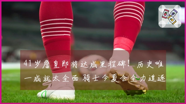 41岁詹皇即将达成里程碑！历史唯一成就太全面 骑士今夏会全力追逐他吗？