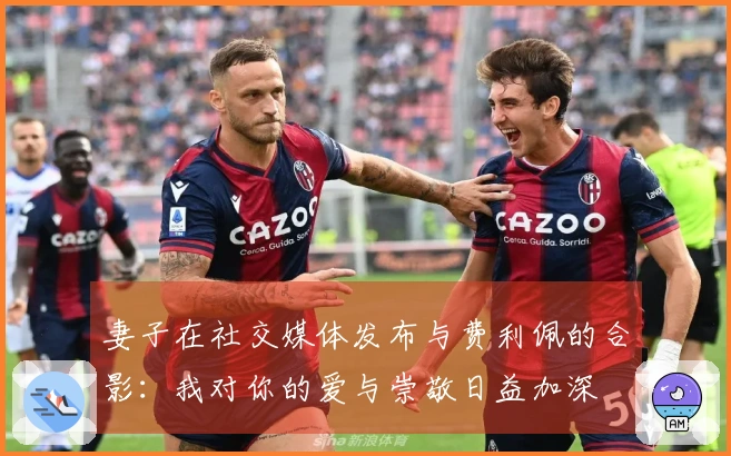 妻子在社交媒体发布与费利佩的合影：我对你的爱与崇敬日益加深