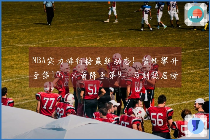NBA实力排行榜最新动态！黄蜂攀升至第10，火箭降至第9，马刺稳居榜首。