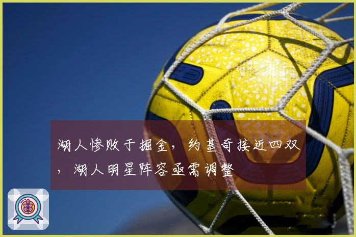 湖人惨败于掘金，约基奇接近四双，湖人明星阵容亟需调整