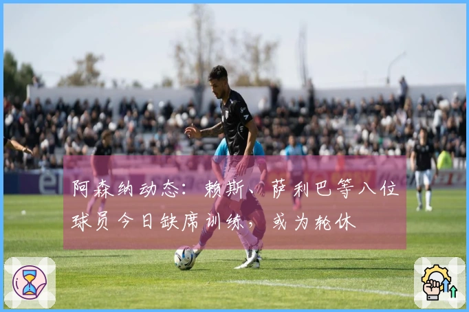 阿森纳动态：赖斯、萨利巴等八位球员今日缺席训练，或为轮休