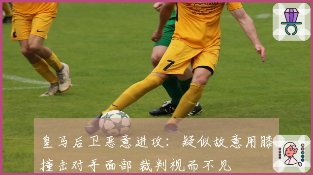 皇马后卫恶意进攻：疑似故意用膝撞击对手面部 裁判视而不见