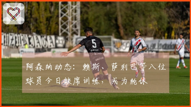 阿森纳动态：赖斯、萨利巴等八位球员今日缺席训练，或为轮休